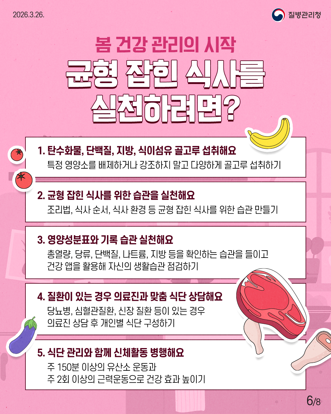 봄 건강 관리의 시작 균형 잡힌 식사를  실천하려면?  1. 탄수화물, 단백질, 지방, 식이섬유 골고루 섭취해요 특정 영양소를 배제하거나 강조하지 말고 다양하게 골고루 섭취하기 2. 균형 잡힌 식사를 위한 습관을 실천해요 조리법, 식사 순서, 식사 환경 등 균형 잡힌 식사를 위한 습관 만들기 3. 영양성분표와 기록 습관 실천해요 총열량, 당류, 단백질, 나트륨, 지방 등을 확인하는 습관을 들이고  건강 앱을 활용해 자신의 생활습관 점검하기 4. 질환이 있는 경우 의료진과 맞춤 식단 상담해요 당뇨병, 심혈관질환, 신장 질환 등이 있는 경우  의료진 상담 후 개인별 식단 구성하기 5. 식단 관리와 함께 신체활동 병행해요 주 150분 이상의 유산소 운동과  주 2회 이상의 근력운동으로 건강 효과 높이기 6/8